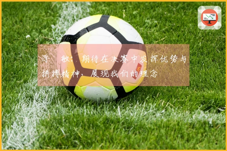 浮嶋敏：期待在决赛中发挥优势与拼搏精神，展现我们的理念